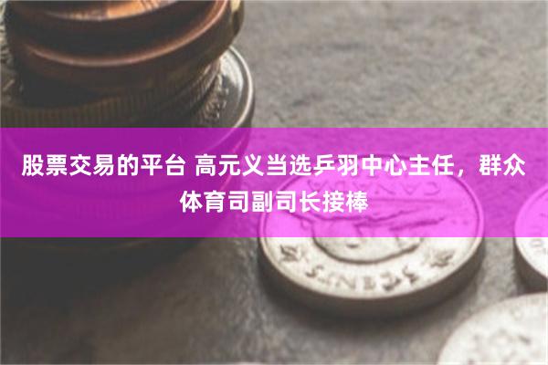 股票交易的平台 高元义当选乒羽中心主任，群众体育司副司长接棒
