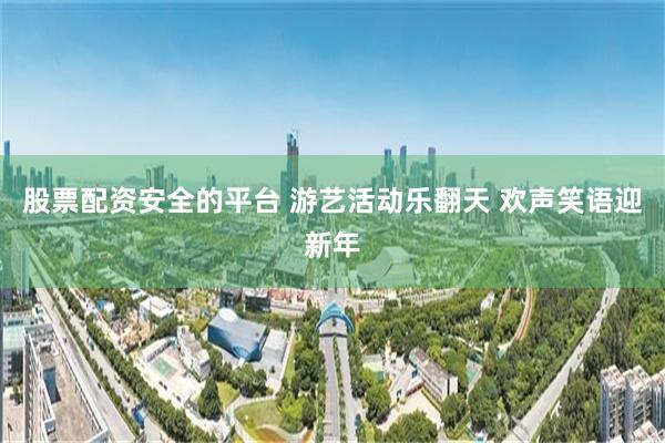 股票配资安全的平台 游艺活动乐翻天 欢声笑语迎新年