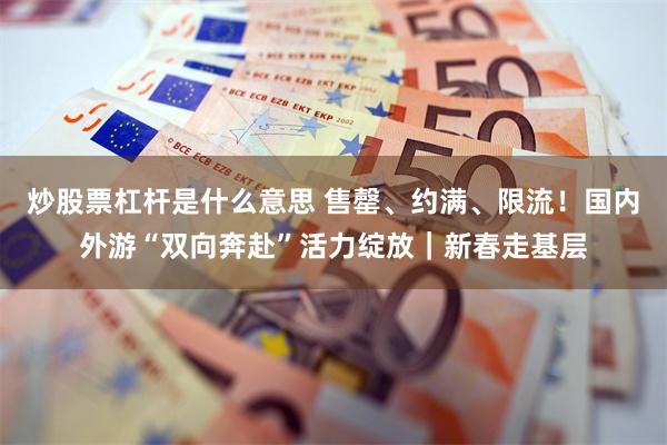 炒股票杠杆是什么意思 售罄、约满、限流！国内外游“双向奔赴”活力绽放｜新春走基层