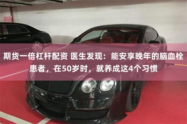 期货一倍杠杆配资 医生发现：能安享晚年的脑血栓患者，在50岁时，就养成这4个习惯