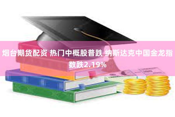 烟台期货配资 热门中概股普跌 纳斯达克中国金龙指数跌2.19%