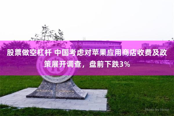 股票做空杠杆 中国考虑对苹果应用商店收费及政策展开调查，盘前下跌3%