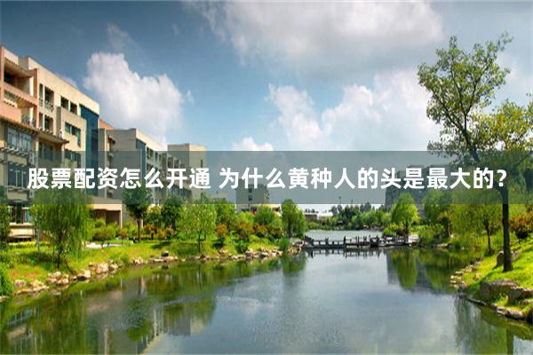 股票配资怎么开通 为什么黄种人的头是最大的？