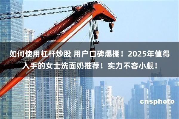 如何使用杠杆炒股 用户口碑爆棚！2025年值得入手的女士洗面奶推荐！实力不容小觑！