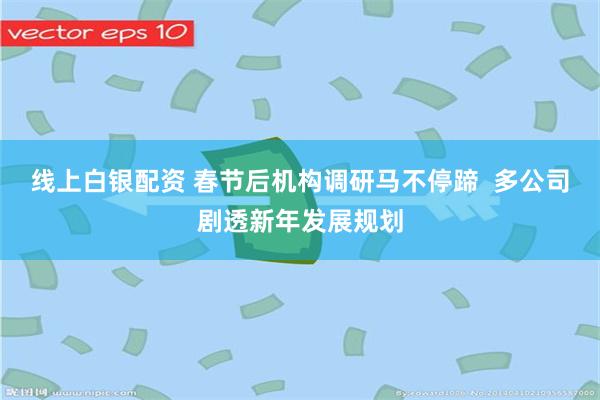 线上白银配资 春节后机构调研马不停蹄  多公司剧透新年发展规划
