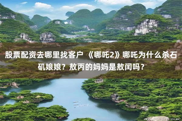 股票配资去哪里找客户 《哪吒2》哪吒为什么杀石矶娘娘？敖丙的妈妈是敖闰吗？