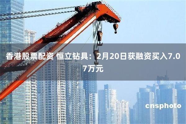 香港股票配资 恒立钻具：2月20日获融资买入7.07万元