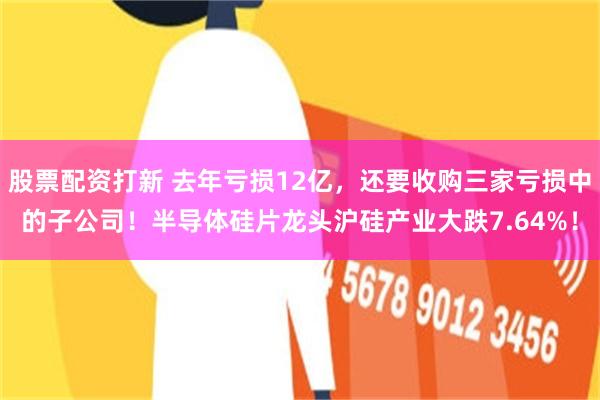 股票配资打新 去年亏损12亿，还要收购三家亏损中的子公司！半导体硅片龙头沪硅产业大跌7.64%！
