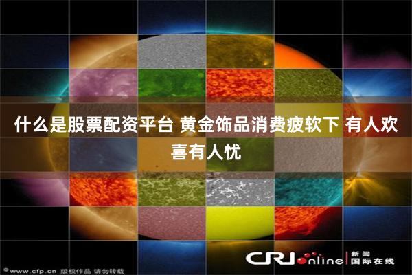什么是股票配资平台 黄金饰品消费疲软下 有人欢喜有人忧