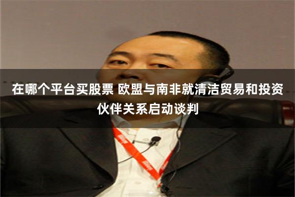 在哪个平台买股票 欧盟与南非就清洁贸易和投资伙伴关系启动谈判