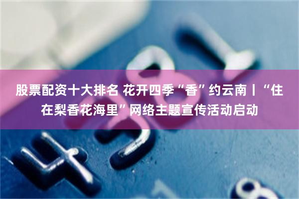 股票配资十大排名 花开四季“香”约云南丨“住在梨香花海里”网络主题宣传活动启动