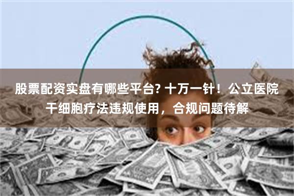 股票配资实盘有哪些平台? 十万一针！公立医院干细胞疗法违规使用，合规问题待解