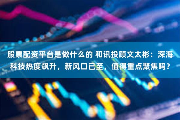 股票配资平台是做什么的 和讯投顾文太彬：深海科技热度飙升，新风口已至，值得重点聚焦吗？