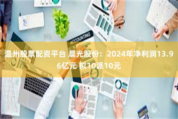 温州股票配资平台 晨光股份：2024年净利润13.96亿元 拟10派10元