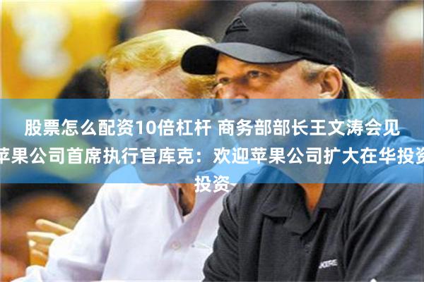 股票怎么配资10倍杠杆 商务部部长王文涛会见苹果公司首席执行官库克：欢迎苹果公司扩大在华投资