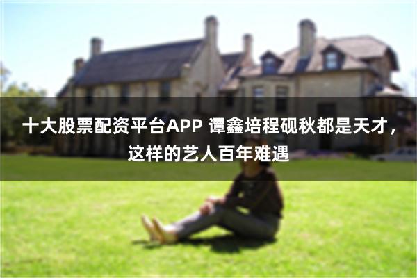十大股票配资平台APP 谭鑫培程砚秋都是天才，这样的艺人百年难遇