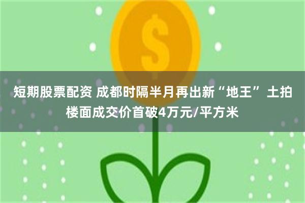 短期股票配资 成都时隔半月再出新“地王” 土拍楼面成交价首破4万元/平方米