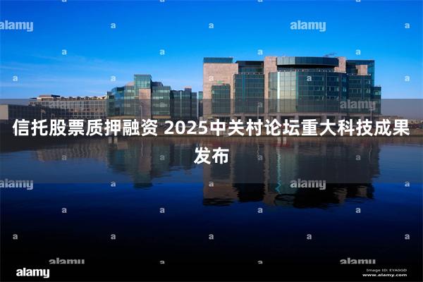 信托股票质押融资 2025中关村论坛重大科技成果发布