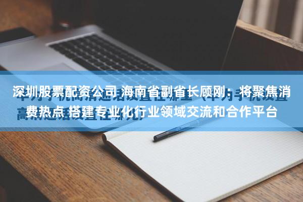 深圳股票配资公司 海南省副省长顾刚：将聚焦消费热点 搭建专业化行业领域交流和合作平台