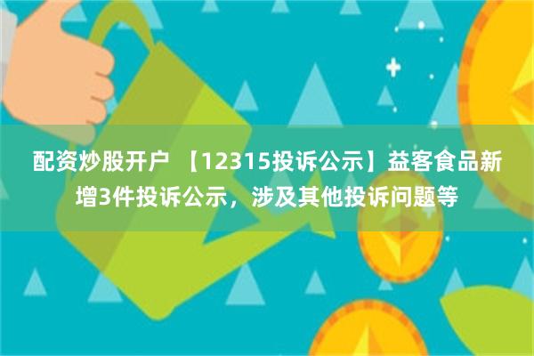 配资炒股开户 【12315投诉公示】益客食品新增3件投诉公示，涉及其他投诉问题等