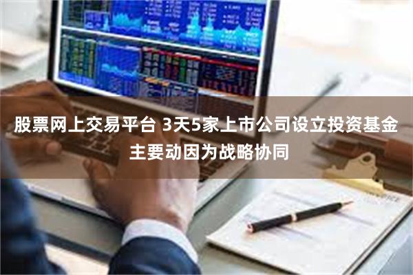 股票网上交易平台 3天5家上市公司设立投资基金 主要动因为战略协同