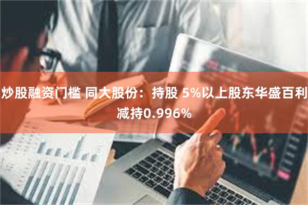 炒股融资门槛 同大股份：持股 5%以上股东华盛百利减持0.996%