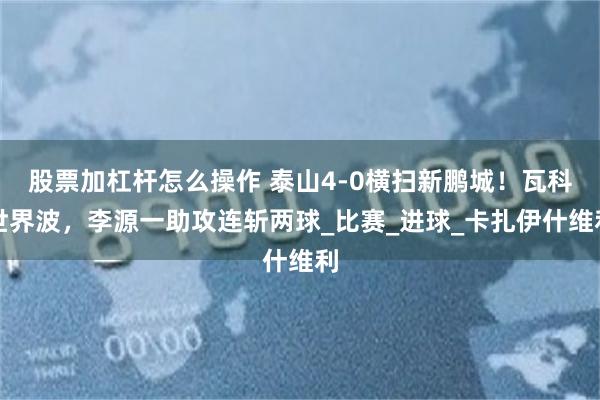 股票加杠杆怎么操作 泰山4-0横扫新鹏城！瓦科世界波，李源一助攻连斩两球_比赛_进球_卡扎伊什维利