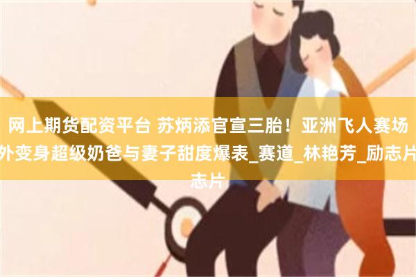 网上期货配资平台 苏炳添官宣三胎！亚洲飞人赛场外变身超级奶爸与妻子甜度爆表_赛道_林艳芳_励志片
