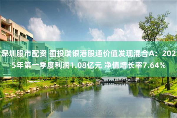 深圳股市配资 国投瑞银港股通价值发现混合A：2025年第一季度利润1.08亿元 净值增长率7.64%