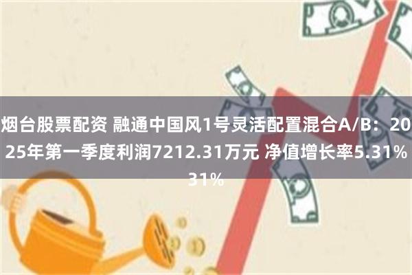 烟台股票配资 融通中国风1号灵活配置混合A/B：2025年第一季度利润7212.31万元 净值增长率5.31%