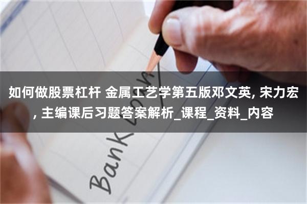 如何做股票杠杆 金属工艺学第五版邓文英, 宋力宏, 主编课后习题答案解析_课程_资料_内容