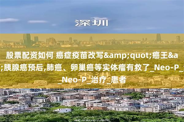 股票配资如何 癌症疫苗改写&quot;癌王&quot;胰腺癌预后,肺癌、卵巢癌等实体瘤有救了_Neo-P_治疗_患者