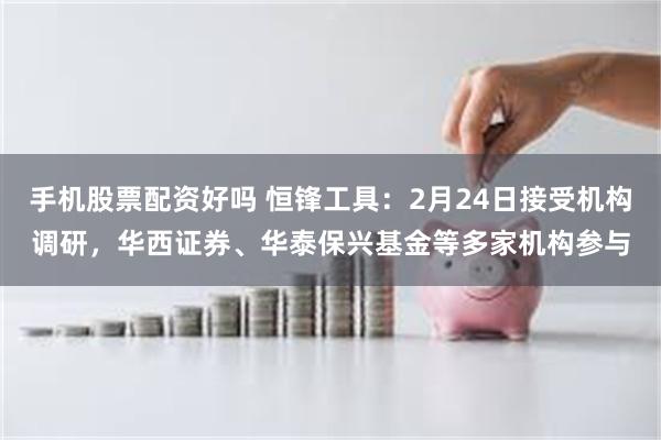 手机股票配资好吗 恒锋工具：2月24日接受机构调研，华西证券、华泰保兴基金等多家机构参与