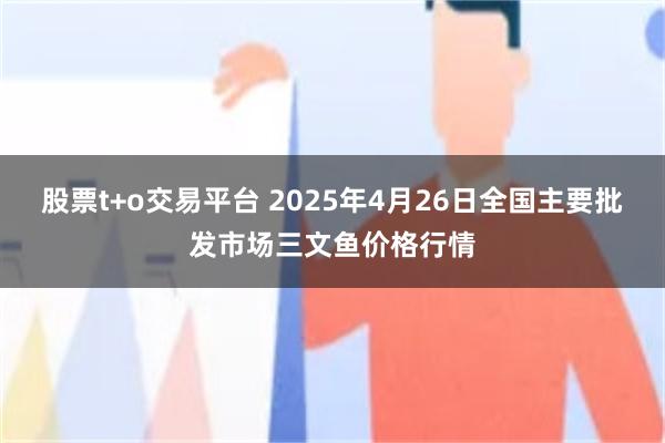 股票t+o交易平台 2025年4月26日全国主要批发市场三文鱼价格行情