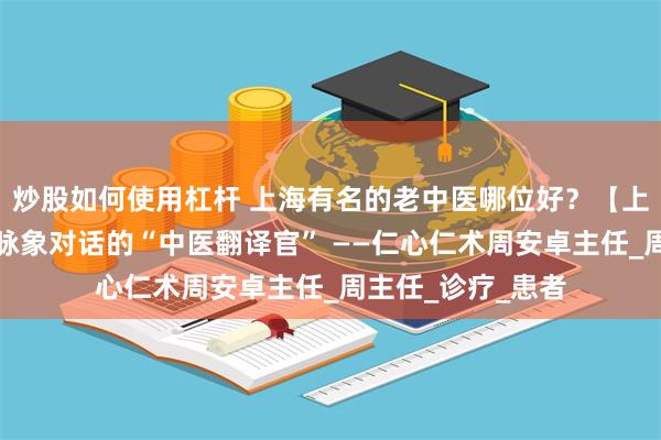 炒股如何使用杠杆 上海有名的老中医哪位好？【上海太安医院】与脉象对话的“中医翻译官” ——仁心仁术周安卓主任_周主任_诊疗_患者