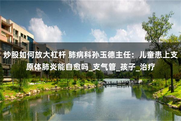 炒股如何放大杠杆 肺病科孙玉德主任：儿童患上支原体肺炎能自愈吗_支气管_孩子_治疗