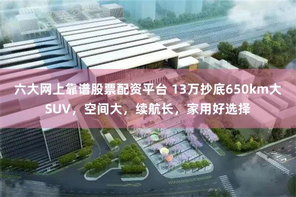 六大网上靠谱股票配资平台 13万抄底650km大SUV，空间大，续航长，家用好选择