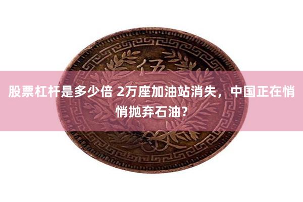 股票杠杆是多少倍 2万座加油站消失，中国正在悄悄抛弃石油？