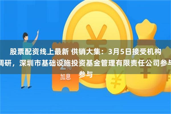 股票配资线上最新 供销大集：3月5日接受机构调研，深圳市基础设施投资基金管理有限责任公司参与
