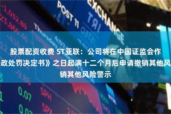 股票配资收费 ST亚联：公司将在中国证监会作出《行政处罚决定书》之日起满十二个月后申请撤销其他风险警示