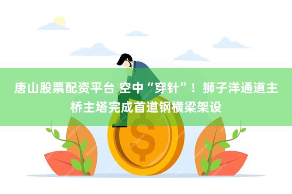 唐山股票配资平台 空中“穿针”！狮子洋通道主桥主塔完成首道钢横梁架设
