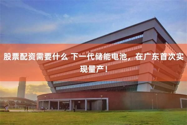 股票配资需要什么 下一代储能电池，在广东首次实现量产！