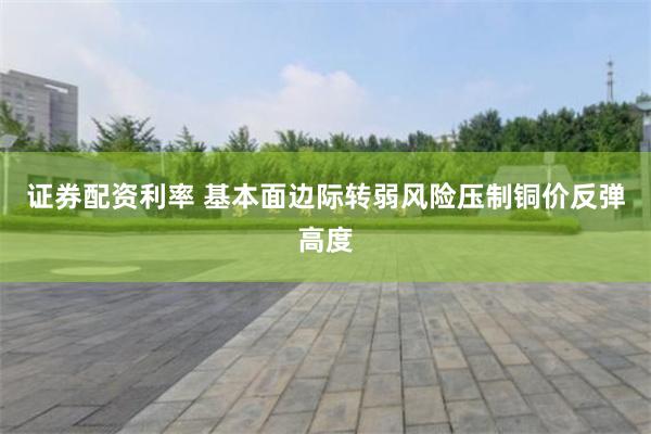 证券配资利率 基本面边际转弱风险压制铜价反弹高度