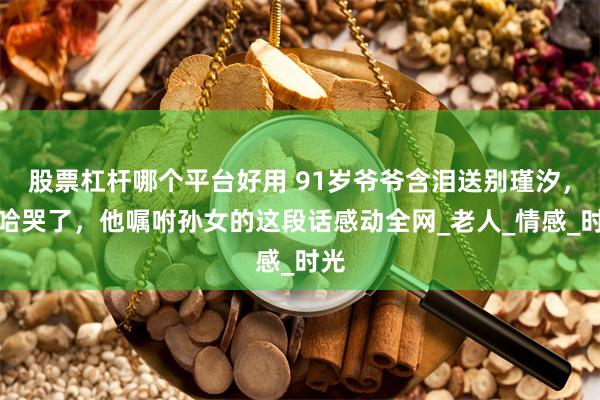 股票杠杆哪个平台好用 91岁爷爷含泪送别瑾汐，二哈哭了，他嘱咐孙女的这段话感动全网_老人_情感_时光