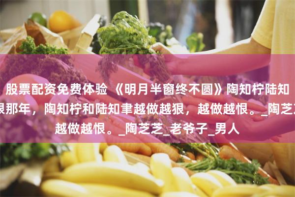 股票配资免费体验 《明月半窗终不圆》陶知柠陆知聿陶洛柠 最纯恨那年，陶知柠和陆知聿越做越狠，越做越恨。_陶芝芝_老爷子_男人
