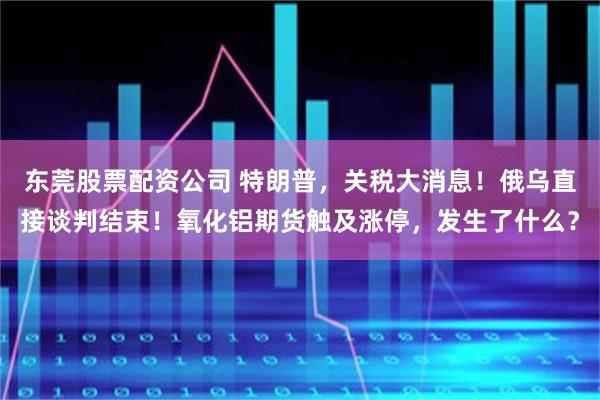 东莞股票配资公司 特朗普，关税大消息！俄乌直接谈判结束！氧化铝期货触及涨停，发生了什么？