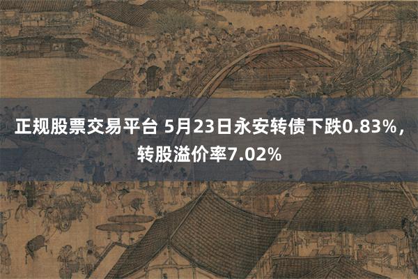 正规股票交易平台 5月23日永安转债下跌0.83%，转股溢价率7.02%