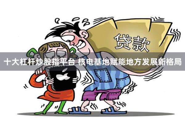 十大杠杆炒股指平台 核电基地赋能地方发展新格局