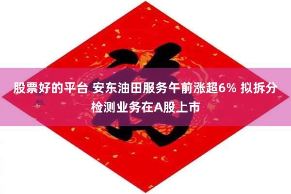 股票好的平台 安东油田服务午前涨超6% 拟拆分检测业务在A股上市