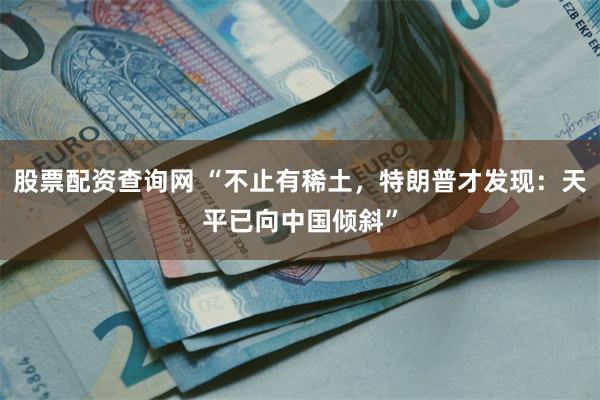 股票配资查询网 “不止有稀土，特朗普才发现：天平已向中国倾斜”